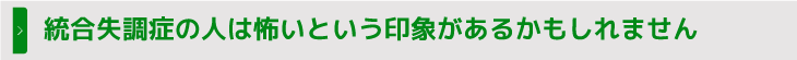 統合失調症の人は怖いという印象があるかもしれません